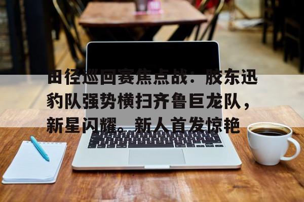 包含田径巡回赛焦点战：胶东迅豹队强势横扫齐鲁巨龙队，新星闪耀。新人首发惊艳的词条-金年会官网