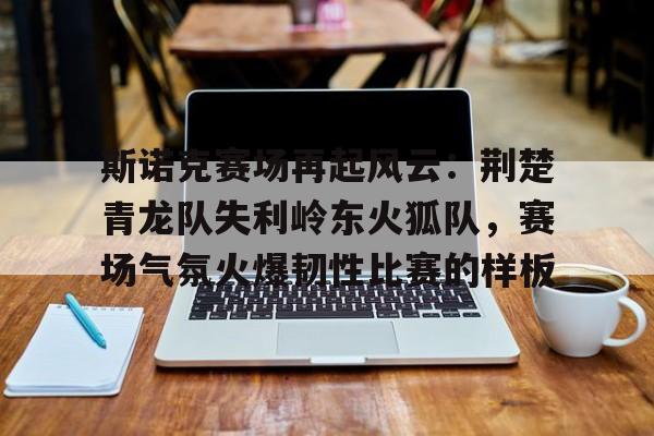 包含斯诺克赛场再起风云：荆楚青龙队失利岭东火狐队，赛场气氛火爆韧性比赛的样板的词条