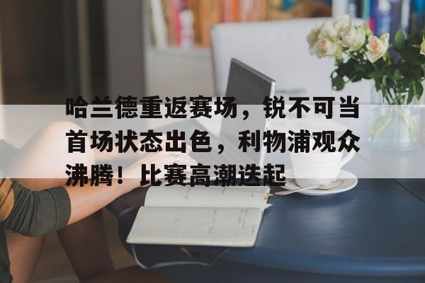 哈兰德重返赛场,锐不可当首场状态出色,利物浦观众沸腾!比赛高潮迭起的简单介绍-金年会平台