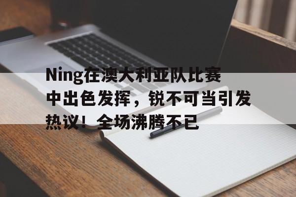 关于Ning在澳大利亚队比赛中出色发挥,锐不可当引发热议!全场沸腾不已的信息-金年会体育
