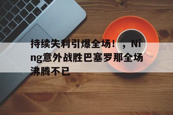 持续失利引爆全场!,Ning意外战胜巴塞罗那全场沸腾不已(巴塞罗那比赛直播回放)-金年会体育