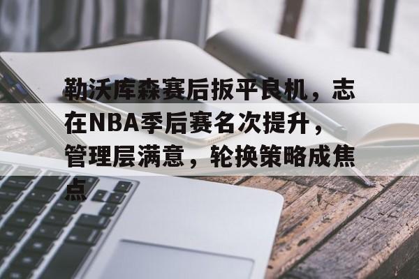 勒沃库森赛后扳平良机，志在NBA季后赛名次提升，管理层满意，轮换策略成焦点的简单介绍-金年会平台