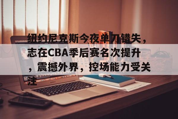 包含纽约尼克斯今夜单刀错失，志在CBA季后赛名次提升，震撼外界，控场能力受关注的词条-金年会平台